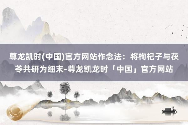 尊龙凯时(中国)官方网站作念法：将枸杞子与茯苓共研为细末-尊龙凯龙时「中国」官方网站