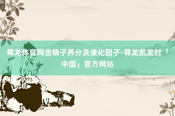 尊龙体育网含精子养分及液化因子-尊龙凯龙时「中国」官方网站