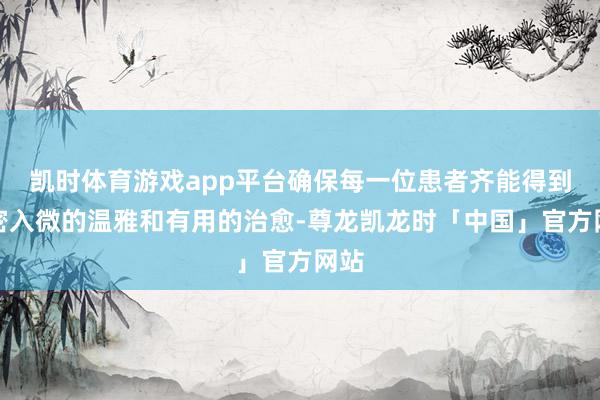 凯时体育游戏app平台确保每一位患者齐能得到紧密入微的温雅和有用的治愈-尊龙凯龙时「中国」官方网站