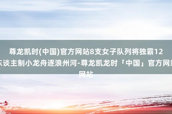尊龙凯时(中国)官方网站8支女子队列将独霸12东谈主制小龙舟逐浪州河-尊龙凯龙时「中国」官方网站