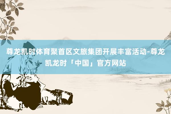 尊龙凯时体育聚首区文旅集团开展丰富活动-尊龙凯龙时「中国」官方网站