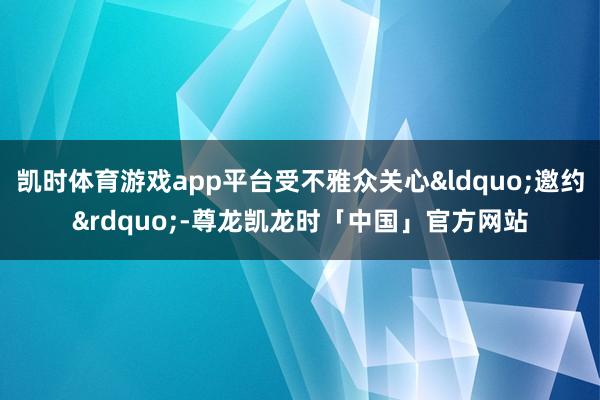 凯时体育游戏app平台受不雅众关心&ldquo;邀约&rdquo;-尊龙凯龙时「中国」官方网站