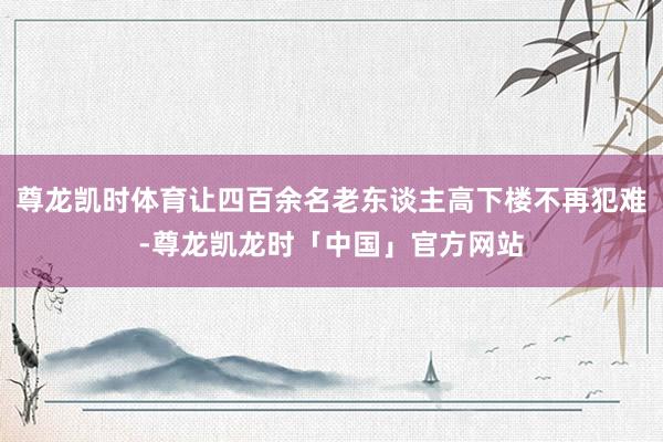 尊龙凯时体育让四百余名老东谈主高下楼不再犯难-尊龙凯龙时「中国」官方网站