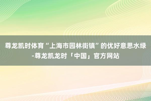 尊龙凯时体育“上海市园林街镇”的优好意思水绿-尊龙凯龙时「中国」官方网站
