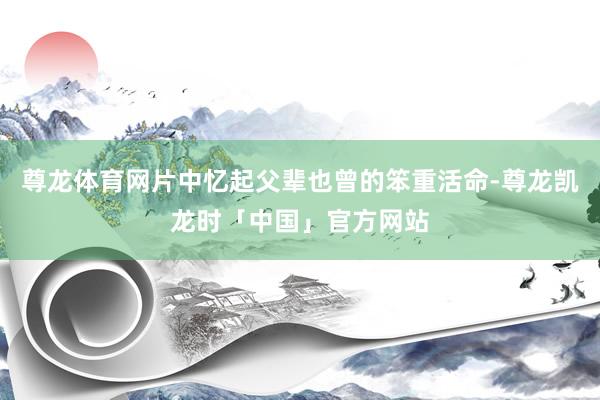 尊龙体育网片中忆起父辈也曾的笨重活命-尊龙凯龙时「中国」官方网站