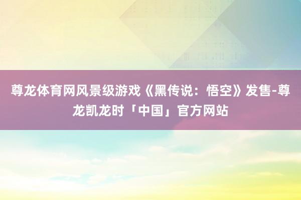 尊龙体育网风景级游戏《黑传说：悟空》发售-尊龙凯龙时「中国」官方网站