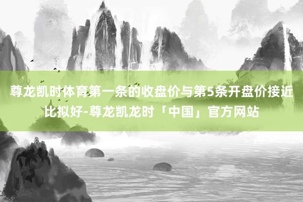 尊龙凯时体育第一条的收盘价与第5条开盘价接近比拟好-尊龙凯龙时「中国」官方网站