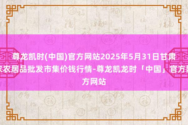 尊龙凯时(中国)官方网站2025年5月31日甘肃邦农农居品批发市集价钱行情-尊龙凯龙时「中国」官方网站