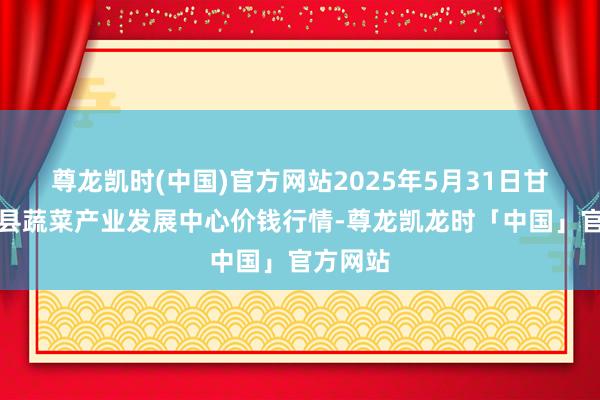 尊龙凯时(中国)官方网站2025年5月31日甘肃武山县蔬菜产业发展中心价钱行情-尊龙凯龙时「中国」官方网站