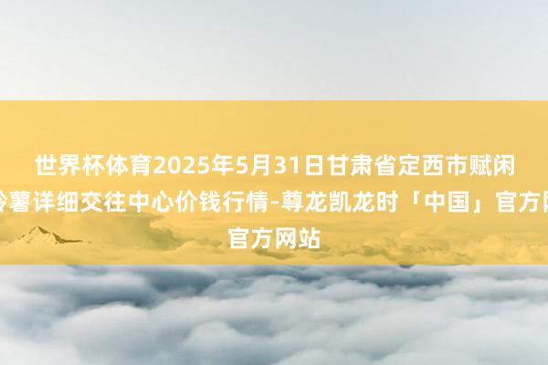 世界杯体育2025年5月31日甘肃省定西市赋闲马铃薯详细交往中心价钱行情-尊龙凯龙时「中国」官方网站