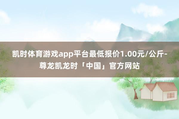 凯时体育游戏app平台最低报价1.00元/公斤-尊龙凯龙时「中国」官方网站