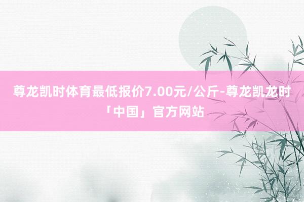 尊龙凯时体育最低报价7.00元/公斤-尊龙凯龙时「中国」官方网站