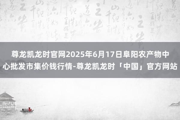 尊龙凯龙时官网2025年6月17日阜阳农产物中心批发市集价钱行情-尊龙凯龙时「中国」官方网站