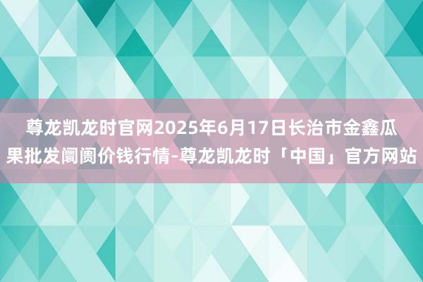 尊龙凯龙时官网2025年6月17日长治市金鑫瓜果批发阛阓价钱行情-尊龙凯龙时「中国」官方网站