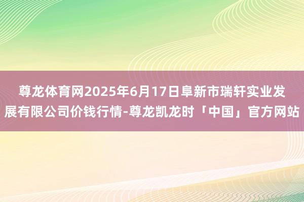 尊龙体育网2025年6月17日阜新市瑞轩实业发展有限公司价钱行情-尊龙凯龙时「中国」官方网站