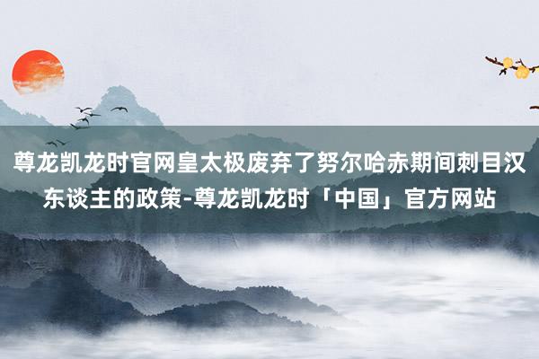 尊龙凯龙时官网皇太极废弃了努尔哈赤期间刺目汉东谈主的政策-尊龙凯龙时「中国」官方网站