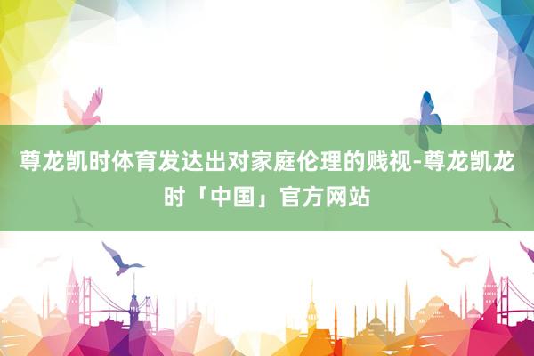 尊龙凯时体育发达出对家庭伦理的贱视-尊龙凯龙时「中国」官方网站