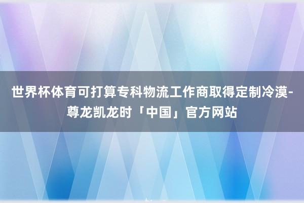 世界杯体育可打算专科物流工作商取得定制冷漠-尊龙凯龙时「中国」官方网站