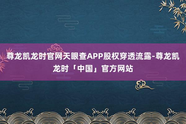 尊龙凯龙时官网天眼查APP股权穿透流露-尊龙凯龙时「中国」官方网站