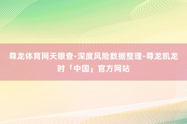 尊龙体育网天眼查-深度风险数据整理-尊龙凯龙时「中国」官方网站