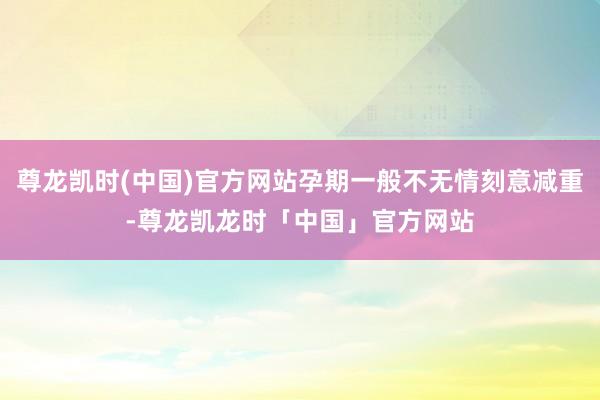 尊龙凯时(中国)官方网站孕期一般不无情刻意减重-尊龙凯龙时「中国」官方网站