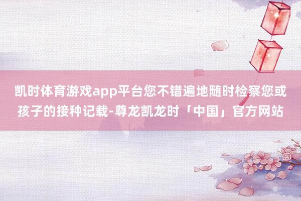 凯时体育游戏app平台您不错遍地随时检察您或孩子的接种记载-尊龙凯龙时「中国」官方网站