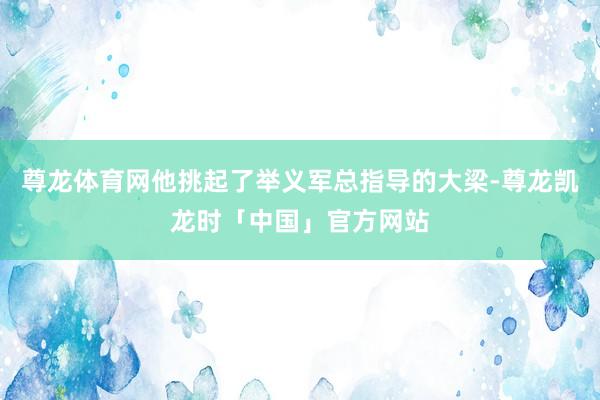 尊龙体育网他挑起了举义军总指导的大梁-尊龙凯龙时「中国」官方网站