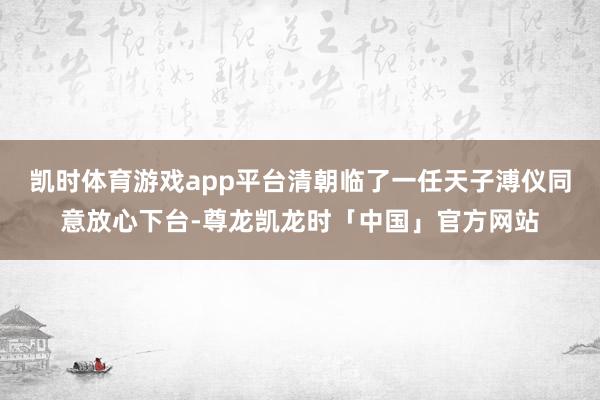凯时体育游戏app平台清朝临了一任天子溥仪同意放心下台-尊龙凯龙时「中国」官方网站
