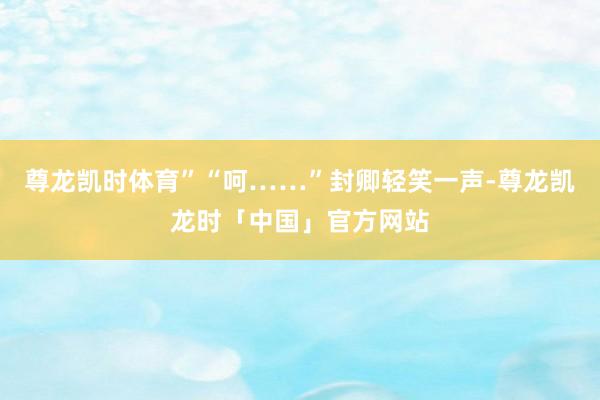 尊龙凯时体育”“呵……”封卿轻笑一声-尊龙凯龙时「中国」官方网站