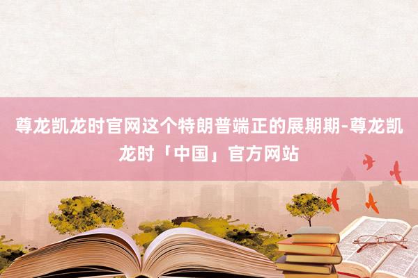尊龙凯龙时官网这个特朗普端正的展期期-尊龙凯龙时「中国」官方网站
