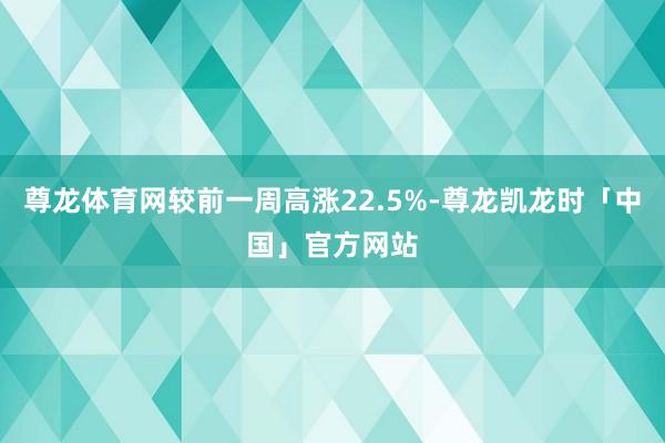 尊龙体育网较前一周高涨22.5%-尊龙凯龙时「中国」官方网站