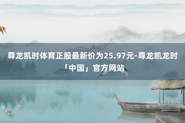 尊龙凯时体育正股最新价为25.97元-尊龙凯龙时「中国」官方网站