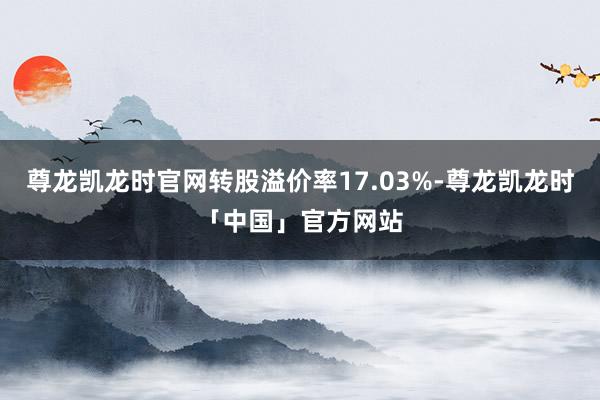 尊龙凯龙时官网转股溢价率17.03%-尊龙凯龙时「中国」官方网站