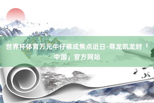 世界杯体育万元牛仔裤成焦点近日-尊龙凯龙时「中国」官方网站