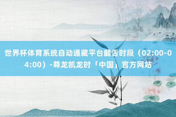 世界杯体育系统自动遁藏平台齰舌时段(02:00-04:00)-尊龙凯龙时「中国」官方网站