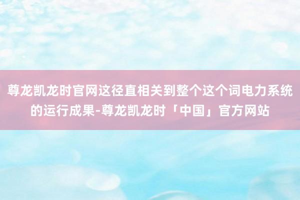 尊龙凯龙时官网这径直相关到整个这个词电力系统的运行成果-尊龙凯龙时「中国」官方网站