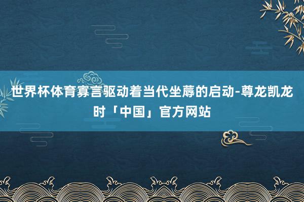 世界杯体育寡言驱动着当代坐蓐的启动-尊龙凯龙时「中国」官方网站