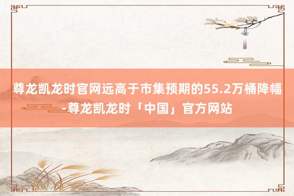 尊龙凯龙时官网远高于市集预期的55.2万桶降幅-尊龙凯龙时「中国」官方网站