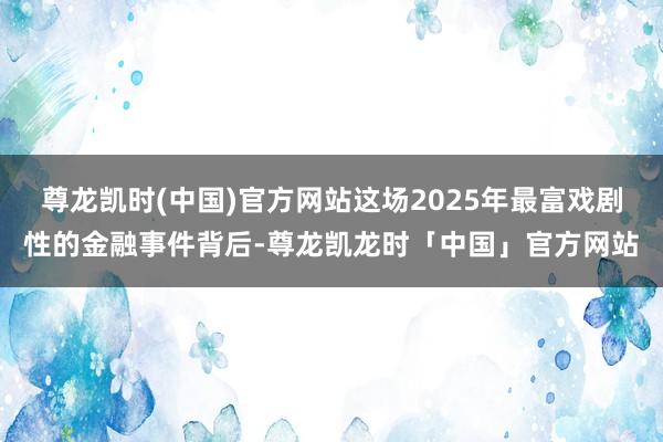 尊龙凯时(中国)官方网站这场2025年最富戏剧性的金融事件背后-尊龙凯龙时「中国」官方网站
