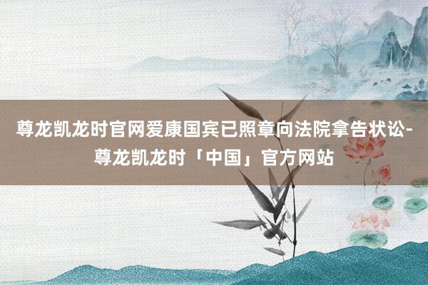 尊龙凯龙时官网爱康国宾已照章向法院拿告状讼-尊龙凯龙时「中国」官方网站