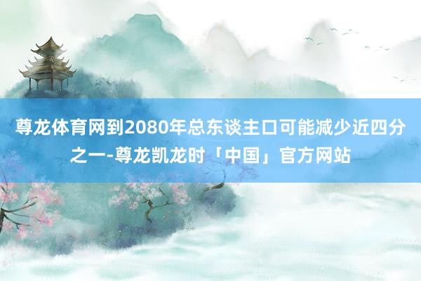 尊龙体育网到2080年总东谈主口可能减少近四分之一-尊龙凯龙时「中国」官方网站