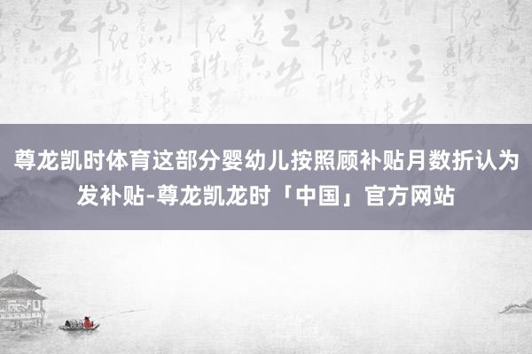 尊龙凯时体育这部分婴幼儿按照顾补贴月数折认为发补贴-尊龙凯龙时「中国」官方网站