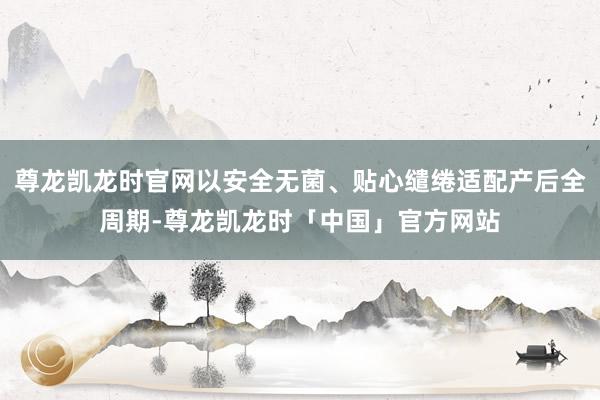 尊龙凯龙时官网以安全无菌、贴心缱绻适配产后全周期-尊龙凯龙时「中国」官方网站