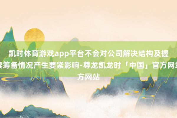 凯时体育游戏app平台不会对公司解决结构及握续筹备情况产生要紧影响-尊龙凯龙时「中国」官方网站