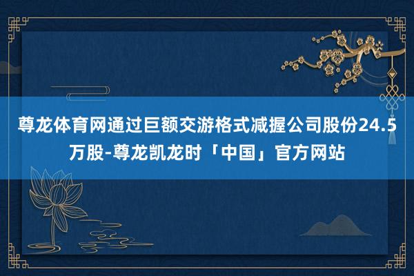 尊龙体育网通过巨额交游格式减握公司股份24.5万股-尊龙凯龙时「中国」官方网站