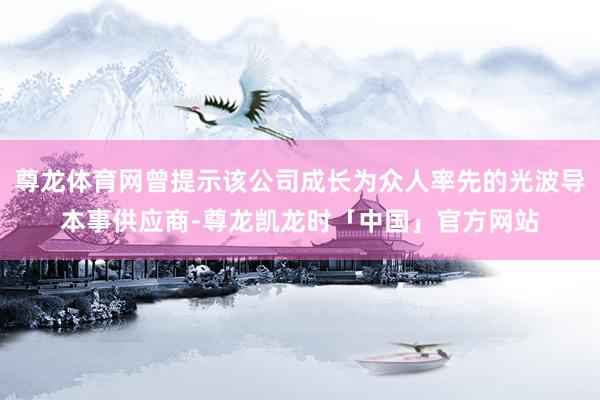 尊龙体育网曾提示该公司成长为众人率先的光波导本事供应商-尊龙凯龙时「中国」官方网站