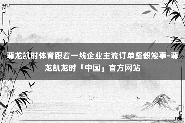 尊龙凯时体育跟着一线企业主流订单坚毅竣事-尊龙凯龙时「中国」官方网站