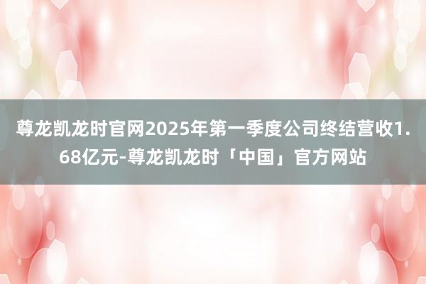 尊龙凯龙时官网2025年第一季度公司终结营收1.68亿元-尊龙凯龙时「中国」官方网站