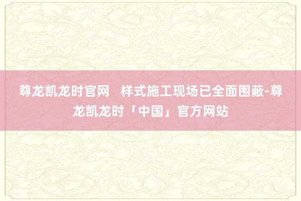 尊龙凯龙时官网   样式施工现场已全面围蔽-尊龙凯龙时「中国」官方网站