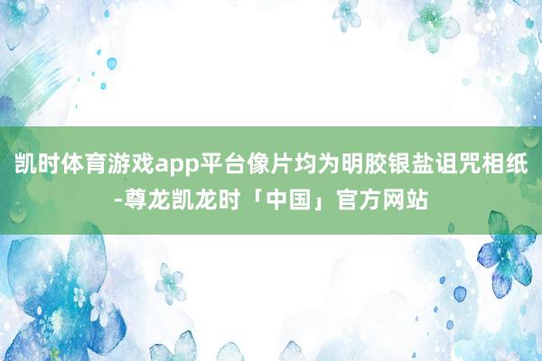 凯时体育游戏app平台像片均为明胶银盐诅咒相纸-尊龙凯龙时「中国」官方网站